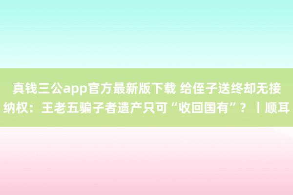 真钱三公app官方最新版下载 给侄子送终却无接纳权：王老五骗子者遗产只可“收回国有”？丨顺耳