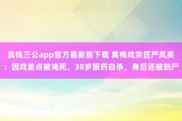 真钱三公app官方最新版下载 黄梅戏宗匠严凤英：因戏差点被淹死，38岁服药自杀，身后还被剖尸