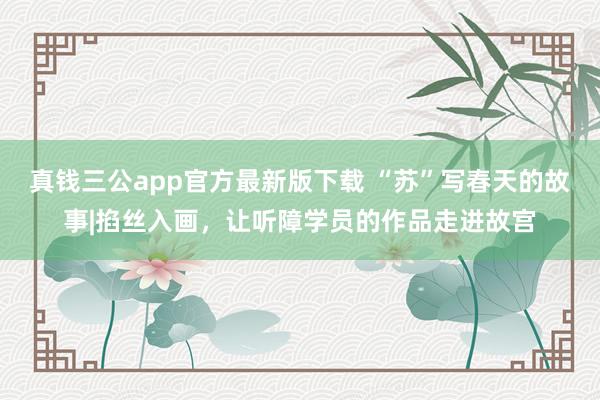 真钱三公app官方最新版下载 “苏”写春天的故事|掐丝入画，让听障学员的作品走进故宫