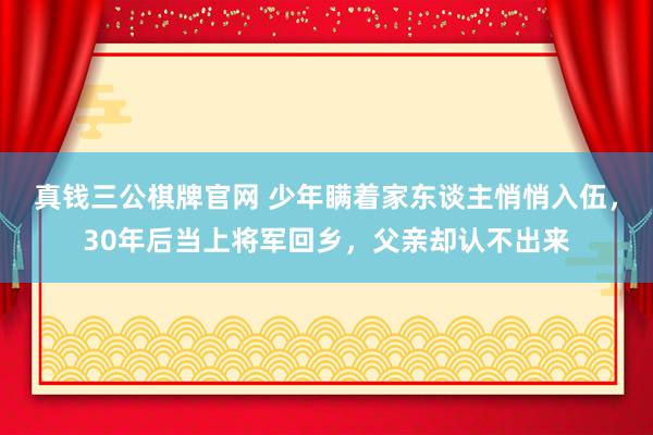 真钱三公棋牌官网 少年瞒着家东谈主悄悄入伍，30年后当上将军回乡，父亲却认不出来