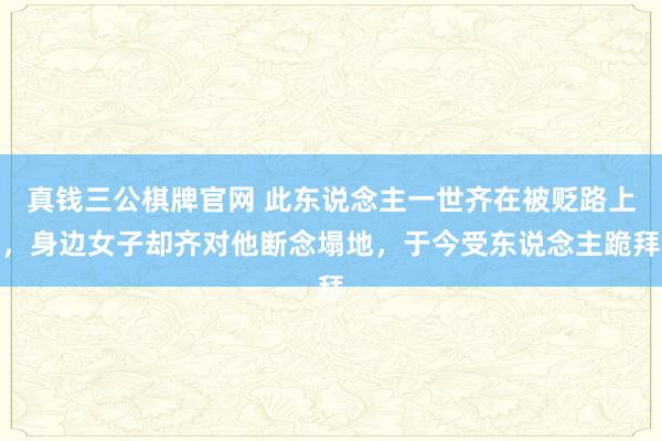 真钱三公棋牌官网 此东说念主一世齐在被贬路上，身边女子却齐对他断念塌地，于今受东说念主跪拜