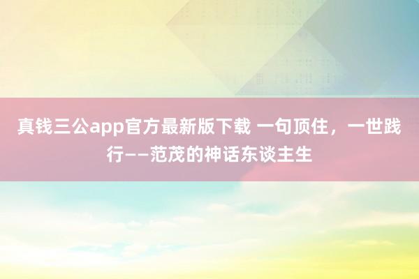 真钱三公app官方最新版下载 一句顶住，一世践行——范茂的神话东谈主生