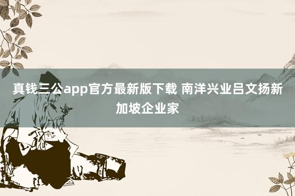 真钱三公app官方最新版下载 南洋兴业吕文扬新加坡企业家