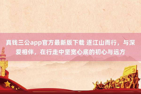 真钱三公app官方最新版下载 逐江山而行，与深爱相伴，在行走中坚宽心底的初心与远方