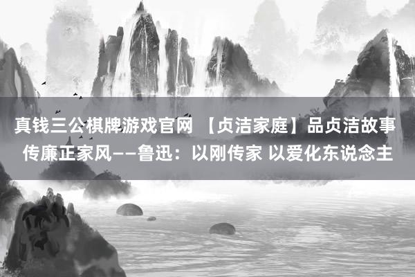 真钱三公棋牌游戏官网 【贞洁家庭】品贞洁故事 传廉正家风——鲁迅：以刚传家 以爱化东说念主