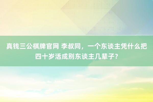 真钱三公棋牌官网 李叔同，一个东谈主凭什么把四十岁活成别东谈主几辈子？