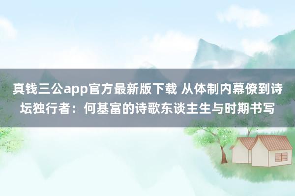 真钱三公app官方最新版下载 从体制内幕僚到诗坛独行者：何基富的诗歌东谈主生与时期书写