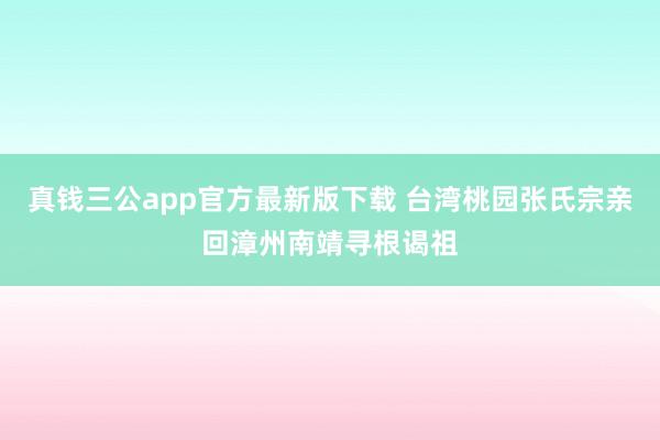 真钱三公app官方最新版下载 台湾桃园张氏宗亲回漳州南靖寻根谒祖