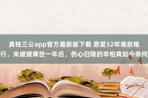 真钱三公app官方最新版下载 恩爱32年难敌推行，朱媛媛离世一年后，伤心归隐的辛柏青如今奈何