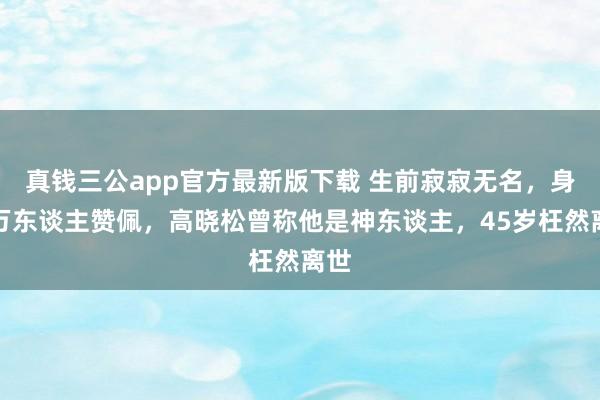 真钱三公app官方最新版下载 生前寂寂无名,身后万东谈主赞佩,高晓松曾称他是神东谈主,45岁枉然离世