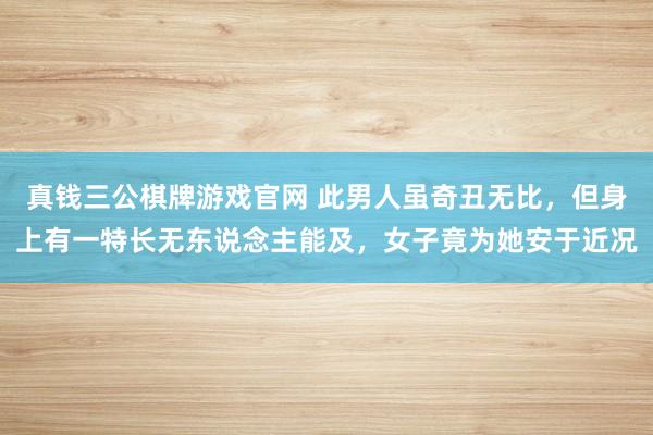 真钱三公棋牌游戏官网 此男人虽奇丑无比，但身上有一特长无东说念主能及，女子竟为她安于近况