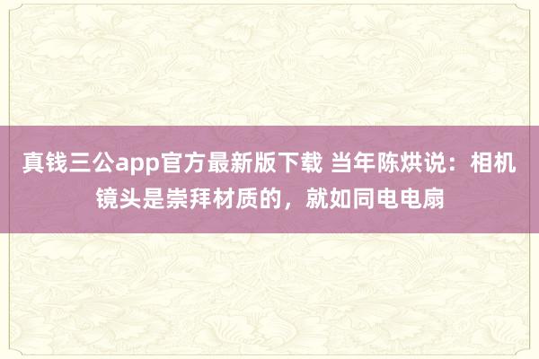 真钱三公app官方最新版下载 当年陈烘说：相机镜头是崇拜材质的，就如同电电扇