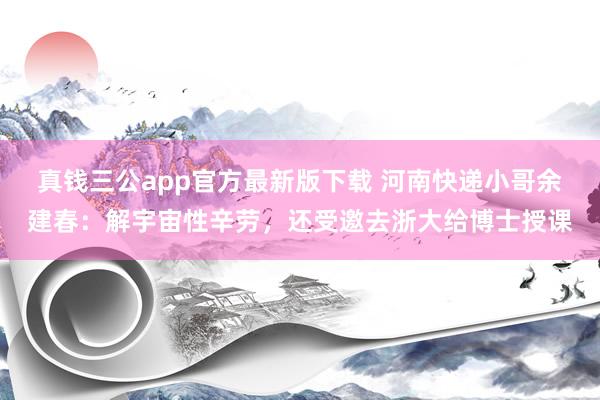 真钱三公app官方最新版下载 河南快递小哥余建春：解宇宙性辛劳，还受邀去浙大给博士授课
