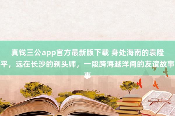真钱三公app官方最新版下载 身处海南的袁隆平，远在长沙的剃头师，一段跨海越洋间的友谊故事