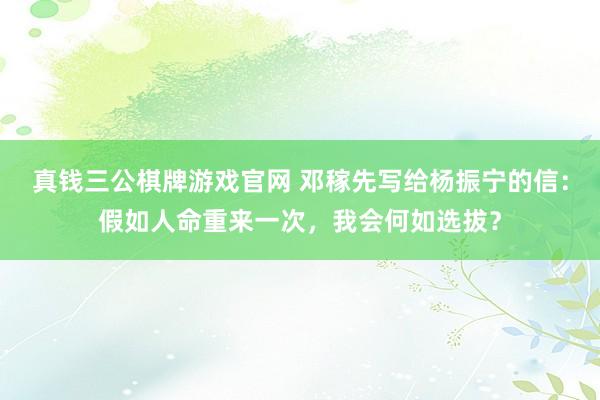 真钱三公棋牌游戏官网 邓稼先写给杨振宁的信:假如人命重来一次,我会何如选拔?