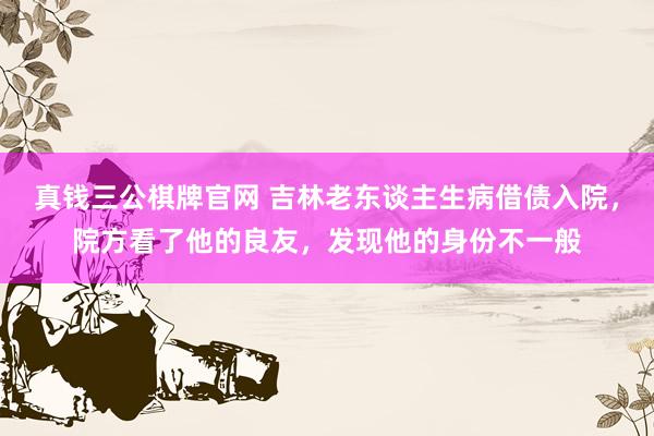 真钱三公棋牌官网 吉林老东谈主生病借债入院，院方看了他的良友，发现他的身份不一般