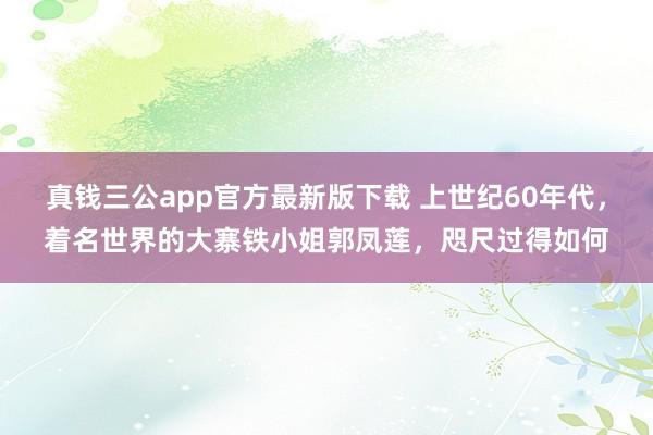 真钱三公app官方最新版下载 上世纪60年代，着名世界的大寨铁小姐郭凤莲，咫尺过得如何