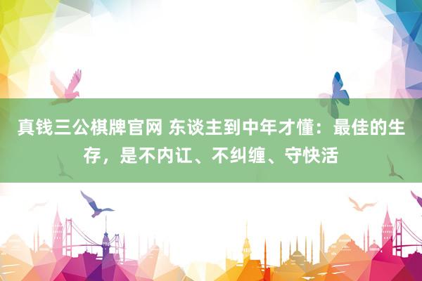 真钱三公棋牌官网 东谈主到中年才懂：最佳的生存，是不内讧、不纠缠、守快活