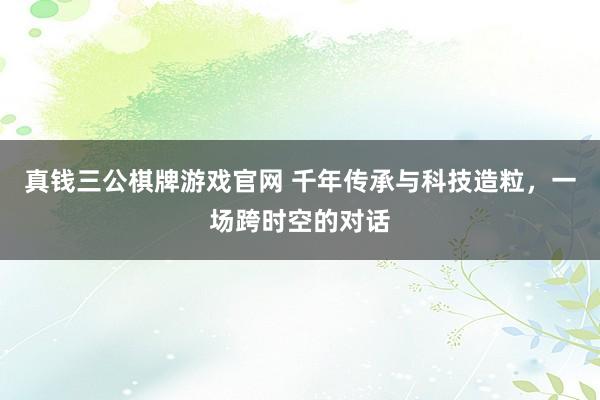 真钱三公棋牌游戏官网 千年传承与科技造粒，一场跨时空的对话