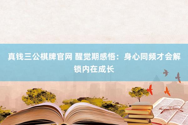 真钱三公棋牌官网 醒觉期感悟：身心同频才会解锁内在成长
