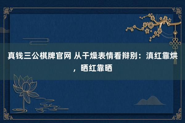 真钱三公棋牌官网 从干燥表情看辩别：滇红靠烘，晒红靠晒