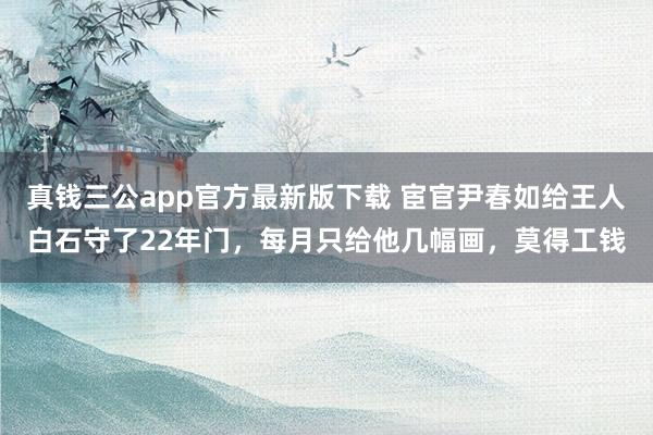 真钱三公app官方最新版下载 宦官尹春如给王人白石守了22年门，每月只给他几幅画，莫得工钱