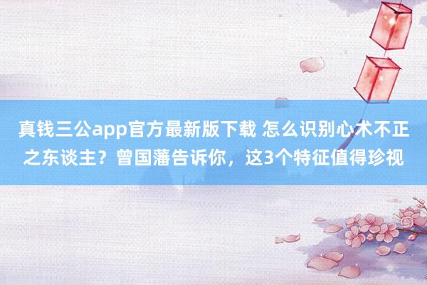 真钱三公app官方最新版下载 怎么识别心术不正之东谈主？曾国藩告诉你，这3个特征值得珍视
