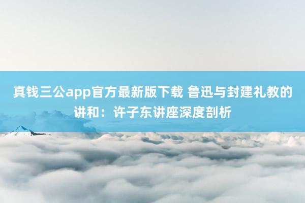 真钱三公app官方最新版下载 鲁迅与封建礼教的讲和：许子东讲座深度剖析