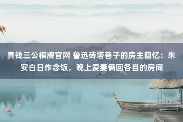 真钱三公棋牌官网 鲁迅砖塔巷子的房主回忆：朱安白日作念饭，晚上爱妻俩回各自的房间