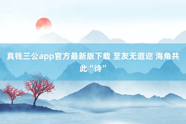 真钱三公app官方最新版下载 至友无遐迩 海角共此“诗”