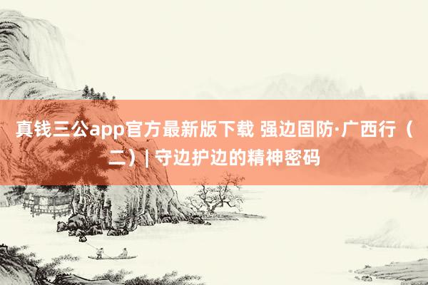 真钱三公app官方最新版下载 强边固防·广西行（二）| 守边护边的精神密码