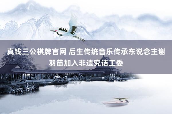 真钱三公棋牌官网 后生传统音乐传承东说念主谢羽笛加入非遗究诘工委