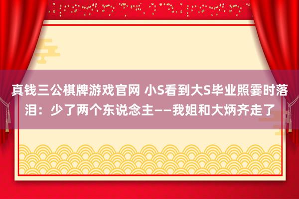 真钱三公棋牌游戏官网 小S看到大S毕业照霎时落泪：少了两个东说念主——我姐和大炳齐走了