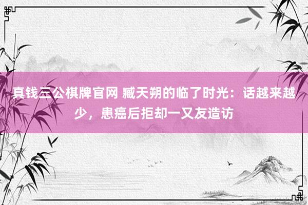 真钱三公棋牌官网 臧天朔的临了时光：话越来越少，患癌后拒却一又友造访