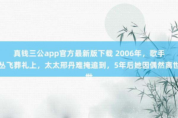 真钱三公app官方最新版下载 2006年，歌手丛飞葬礼上，太太邢丹难掩追到，5年后她因偶然离世