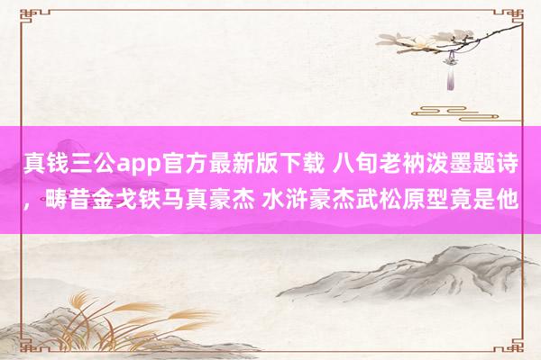 真钱三公app官方最新版下载 八旬老衲泼墨题诗，畴昔金戈铁马真豪杰 水浒豪杰武松原型竟是他