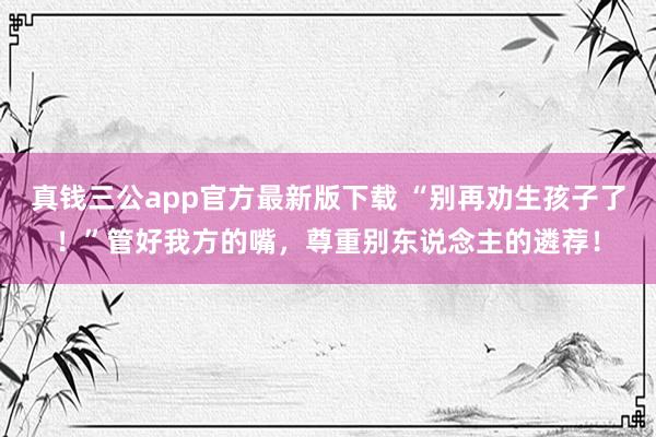 真钱三公app官方最新版下载 “别再劝生孩子了！”管好我方的嘴，尊重别东说念主的遴荐！