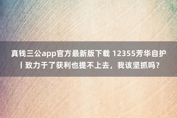 真钱三公app官方最新版下载 12355芳华自护丨致力于了获利也提不上去，我该坚抓吗？