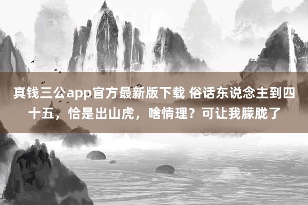 真钱三公app官方最新版下载 俗话东说念主到四十五，恰是出山虎，啥情理？可让我朦胧了