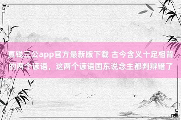 真钱三公app官方最新版下载 古今含义十足相背的两个谚语，这两个谚语国东说念主都判辨错了