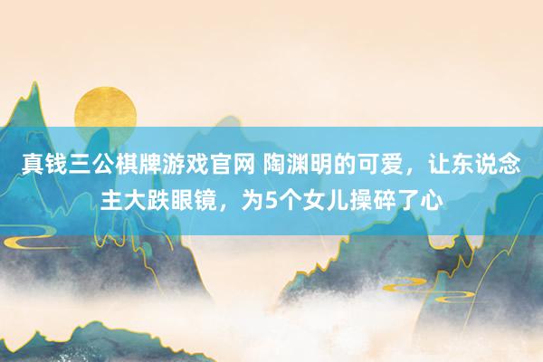 真钱三公棋牌游戏官网 陶渊明的可爱，让东说念主大跌眼镜，为5个女儿操碎了心