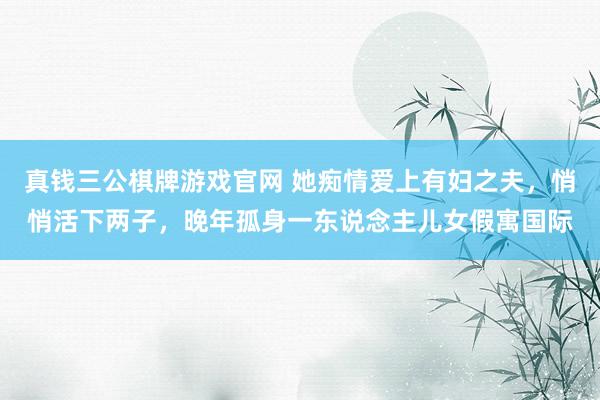 真钱三公棋牌游戏官网 她痴情爱上有妇之夫，悄悄活下两子，晚年孤身一东说念主儿女假寓国际