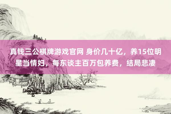 真钱三公棋牌游戏官网 身价几十亿，养15位明星当情妇，每东谈主百万包养费，结局悲凄