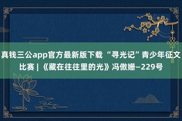 真钱三公app官方最新版下载 “寻光记”青少年征文比赛 | 《藏在往往里的光》冯傲姗—229号
