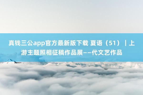 真钱三公app官方最新版下载 夏语（51）｜上游主题照相征稿作品展——代文艺作品
