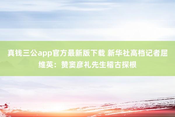 真钱三公app官方最新版下载 新华社高档记者屈维英：赞窦彦礼先生稽古探根