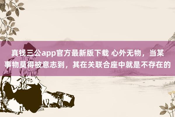真钱三公app官方最新版下载 心外无物，当某事物莫得被意志到，其在关联合座中就是不存在的