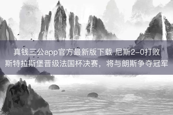 真钱三公app官方最新版下载 尼斯2-0打败斯特拉斯堡晋级法国杯决赛，将与朗斯争夺冠军