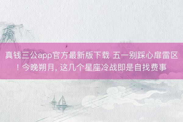 真钱三公app官方最新版下载 五一别踩心扉雷区! 今晚朔月， 这几个星座冷战即是自找费事
