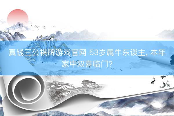 真钱三公棋牌游戏官网 53岁属牛东谈主， 本年家中双喜临门?